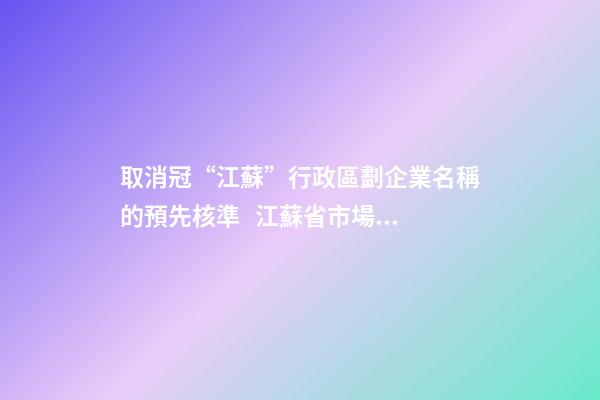 取消冠“江蘇”行政區劃企業名稱的預先核準   江蘇省市場監管局發布全面推行企業名稱自主申報改革情況-第1張-公司起名-玄機派
